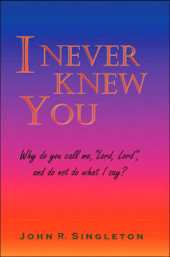 Title: I Never Knew You: Why Do You Call Me, Lord, Lord, and Do Not Do What I Say?, Author: John R Singleton