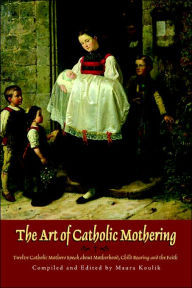 Title: The Art of Catholic Mothering: Twelve Catholic Mothers Speak about Motherhood, Child Rearing and the Faith, Author: Maura Koulik