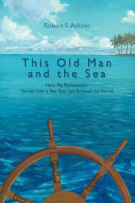 Title: This Old Man and the Sea: How My Retirement Turned Into a Ten-Year Sail Around the World, Author: Robert S Ashton