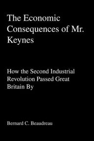 Title: The Economic Consequences of Mr. Keynes: How the Second Industrial Revolution Passed Great Britain By, Author: Bernard C Beaudreau