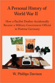 Title: A Personal History of World War II: How a Pacifist Draftee Accidentally Became a Military Government Official in Postwar Germany, Author: W Phillips Davison