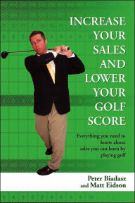 Title: Increase Your Sales and Lower Your Golf Score: Everything You Need to Know about Sales You Can Learn by Playing Golf, Author: Peter Biadasz