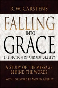 Title: Falling Into Grace: The Fiction of Andrew Greeley: A Study of the Message Behind the Words, Author: R W Carstens
