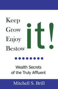 Title: Keep It, Grow It, Enjoy It, Bestow It: Wealth Secrets of the Truly Affluent, Author: Mitchell S. Brill