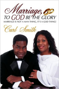 Title: Marriage, To God Be The Glory: Marriage is Not a Man Thing, It's a God Thing!, Author: Carl Smith