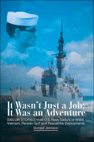 Title: It Wasn't Just a Job; It Was an Adventure: SAILOR STORIES from U.S. Navy Sailors of WWII, Vietnam, Persian Gulf and Peacetime Deployments, Author: Donald Johnson