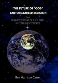 Title: The Future of God and Organized Religion: Andbusiness Systems of the Futureselected Short Stories, Author: Ben Harrison Carter