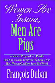 Title: Women Are Insane, Men Are Pigs: A Modest Proposal for Finally Bringing Closure Between the Sexes, and How Women Can Now Save the World, Author: Francois Dubau