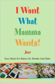 Title: I Want What Mamma Wants!: Easy Meals for Babies Six Months and Older, Author: Jozi
