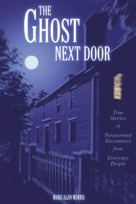 Title: The Ghost Next Door: True Stories of Paranormal Encounters from Everyday People, Author: Mark Morris