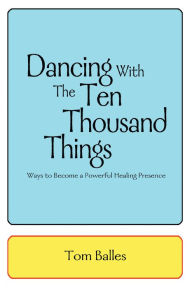 Title: Dancing with the Ten Thousand Things: Ways to Become a Powerful Healing Presence, Author: Tom Balles