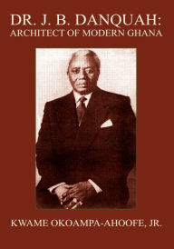 Title: DR. J. B. DANQUAH: ARCHITECT OF MODERN GHANA, Author: Kwame Okoampa-Ahoofe Jr.