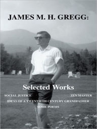 Title: James M. H. Gregg: Selected Works: SOCIAL JUSTICE ZEN MASTER IDEAS OF A TWENTIETH CENTURY GRANDFATHER SOME POEMS, Author: James M. H. Gregg