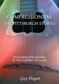 Title: COMPRESSIONISM: THE PITTSBURGH STORIES: (Including the novella: IN THE GARDEN OF LOVE), Author: Guy Hogan