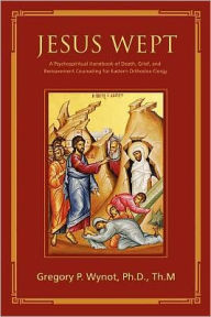 Title: Jesus Wept: A Psychospiritual Handbook of Death, Grief, and Bereavement Counseling for Eastern Orthodox Clergy, Author: Gregory P. Wynot