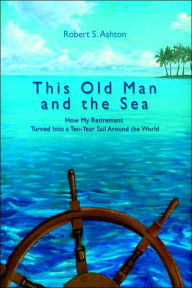 Title: This Old Man and the Sea: How My Retirement Turned Into a Ten-Year Sail Around the World, Author: Robert S Ashton