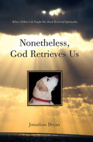 Title: Nonetheless, God Retrieves Us: What a Yellow Lab Taught Me About Retrieval Spirituality, Author: Jonathan Bryan