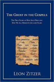 Title: The Ghost in the Gospels: The True Story of How Jesus Died and How We All Missed It for 2,000 Years, Author: Leon Zitzer