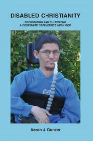 Title: Disabled Christianity: Recognizing and Cultivating a Desperate Dependence upon God, Author: Aaron Gunzer