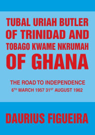 Title: Tubal Uriah Butler of Trinidad and Tobago Kwame Nkrumah of Ghana: The Road to Independence, Author: Daurius Figueira
