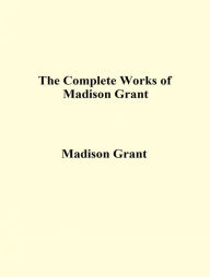 Title: The Complete Works of Madison Grant, Author: Madison Grant