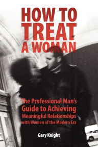 Title: How to Treat a Woman: The Professional Man's Guide to Achieving Meaningful Relationships with Women of the Modern Era, Author: Gary Knight