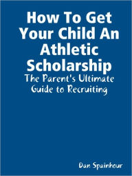 Title: How to Get Your Child an Athletic Scholarship: The Parent's Ultimate Guide to Recruiting, Author: Dan Spainhour