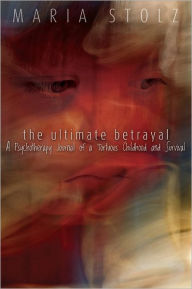 Title: The Ultimate Betrayal: A Psychotherapy Journal of a Tortuous Childhood and Survival, Author: Maria Stolz