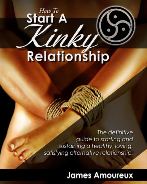 How To Start A Kinky Relationship: The definitive guide to starting and sustaining a healthy, loving, satisfying alternative relationship.