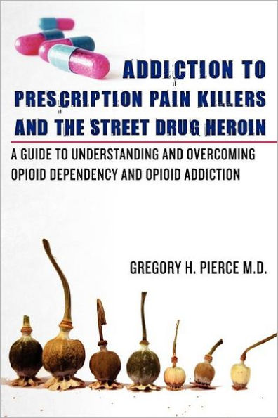 Addiction To Prescription Pain Killers and The Street Drug Heroin: A Guide to Understanding and Overcoming Opioid Dependency and Opioid Addiction