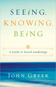 Title: Seeing, Knowing, Being: A Guide to Sacred Awakenings, Author: John Greer