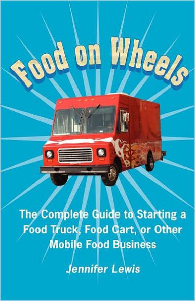 Food On Wheels: The Complete Guide To Starting A Truck, Cart, Or Other Mobile Business