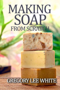 Title: Making Soap From Scratch: How to Make Handmade Soap - A Beginners Guide and Beyond, Author: Gregory Lee White