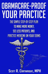 Title: Obamacare-Proof Your Practice: The Simple Step-by-Step Plan to Make More Money, See Less Patients, and Practice Medicine on Your Terms, Author: Scott R Cartwright