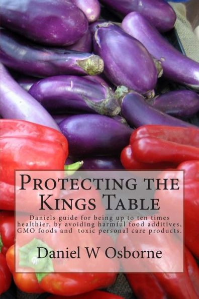 Protecting The Kings Table: Daniels guide for being up to ten times healthier, by avoiding harmful food additives, GMO foods and toxic personal care products.