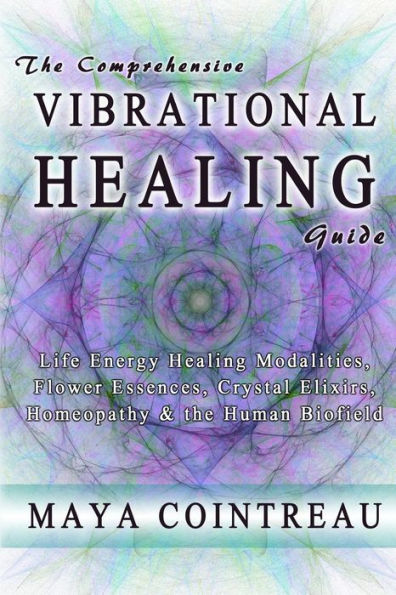 the Comprehensive Vibrational Healing Guide: Life Energy Modalities, Flower Essences, Crystal Elixirs, Homeopathy & Human Biofield