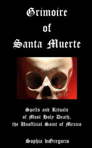 Title: Grimoire of Santa Muerte: Spells and Rituals of Most Holy Death, the Unofficial Saint of Mexico, Author: Sophia DiGregorio