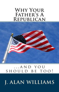 Title: Why Your Father's a Republican: ...And You Should Be Too!, Author: J Alan Williams