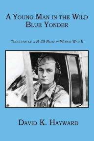 Title: A Young Man in the Wild Blue Yonder: Thoughts of A B-25 Pilot in World War II, Author: David K. Hayward