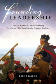 Title: Founding Leadership: Lessons on Business and Personal Leadership From the Men Who Brought You the American Revolution, Author: Brent Taylor