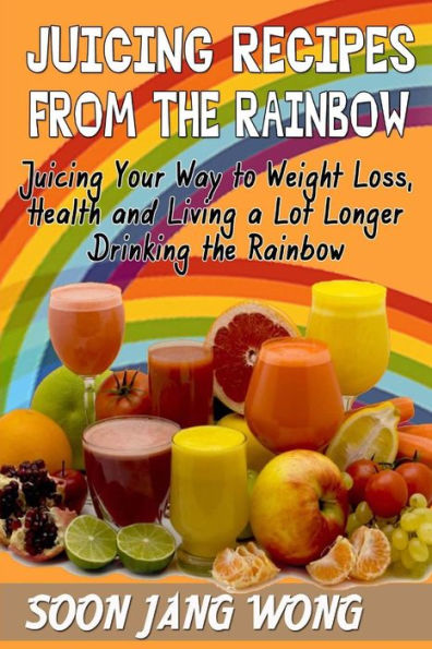 Juicing Recipes From The Rainbow: Juicing Your Way To Weight Loss, Health and Living a Lot Longer Drinking the Rainbow
