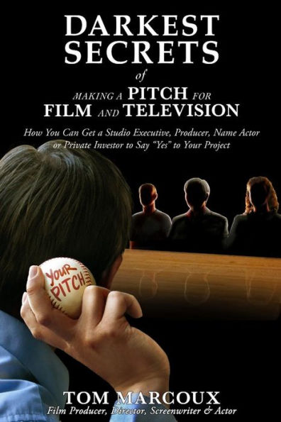 Darkest Secrets of Making a Pitch for Film and Television: How You Can Get a Studio Executive, Producer, Name Actor or Private Investor to Say 