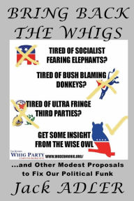 Title: Bring Back The Whigs: ...and Other Modest Proposals to Fix Political Funk, Author: Jack Adler