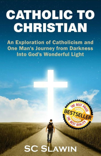 Catholic to Christian: An Exploration of Catholicism and One Man's Journey from Darkness into God's Wonderful Light