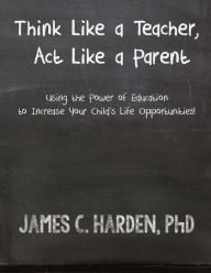 Title: Think Like a Teacher, Act Like a Parent: Using the Power of Education to Increase Your Child's Life Opportunities, Author: James C Harden III