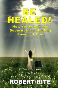 Title: Be Healed!: How to Unlock the Supernatural Healing Power of God, Author: Robert Rite