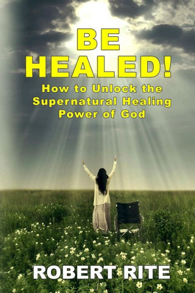 Be Healed!: How to Unlock the Supernatural Healing Power of God