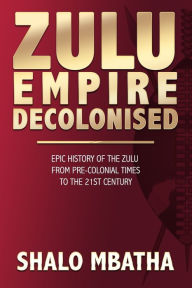 Title: Zulu Empire Decolonised: The Epic Story of the Zulu from Pre-Colonial Times to the 21st century, Author: Shalo Mbatha