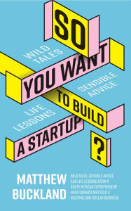 Title: So You Want to Build a Startup: Wild tales, sensible advice and life lessons from a South African entrepreneur who founded and sold a multimillion-dollar business, Author: Matthew Buckland