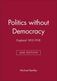 Title: Politics without Democracy: England 1815-1918 / Edition 1, Author: Michael Bentley